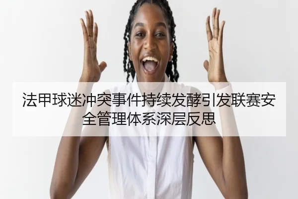 法甲球迷冲突事件持续发酵引发联赛安全管理体系深层反思 - leyu