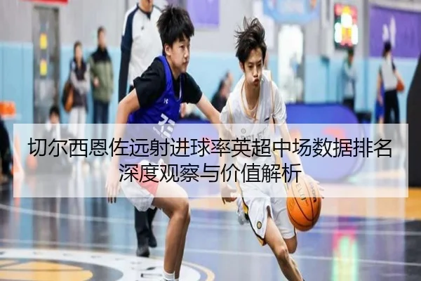 切尔西恩佐远射进球率英超中场数据排名深度观察与价值解析